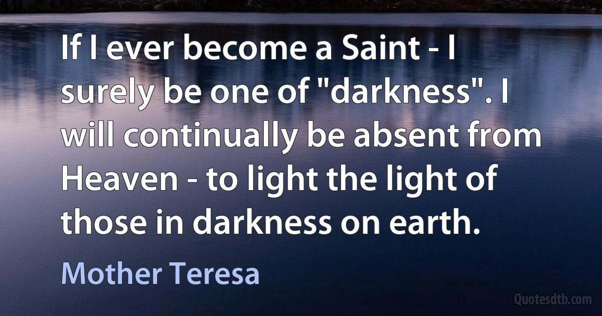 If I ever become a Saint - I surely be one of "darkness". I will continually be absent from Heaven - to light the light of those in darkness on earth. (Mother Teresa)