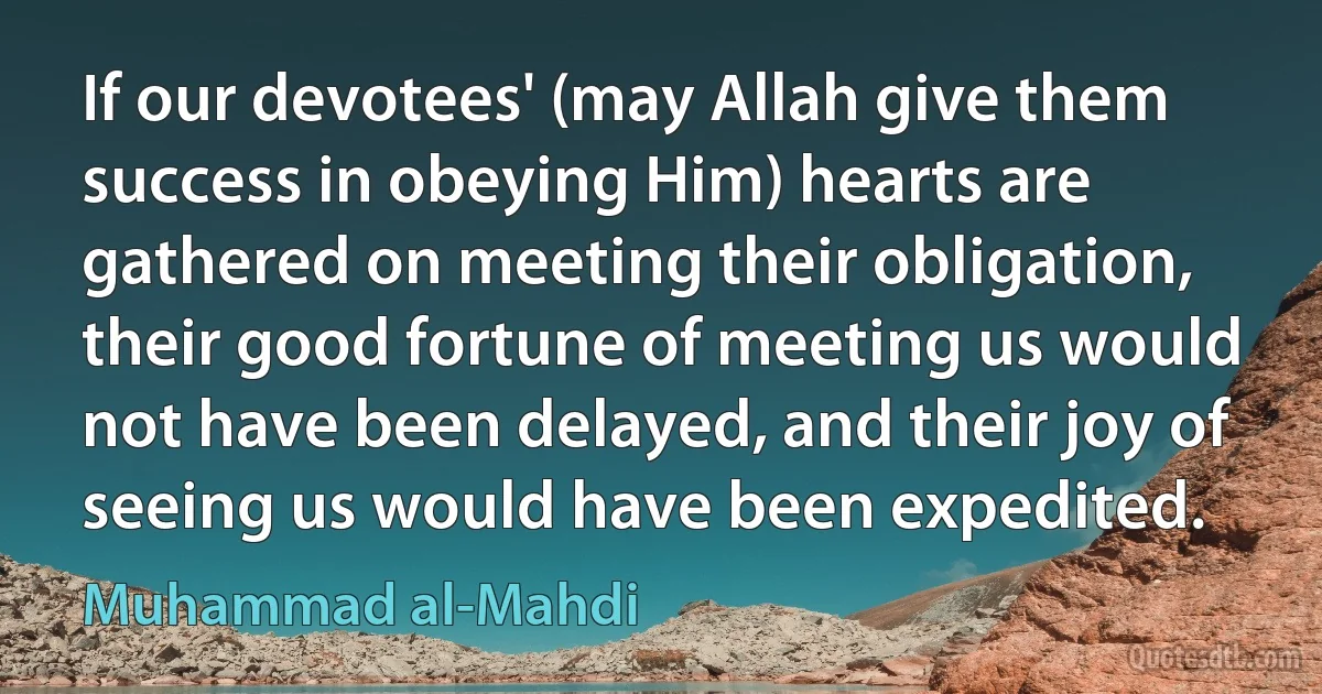 If our devotees' (may Allah give them success in obeying Him) hearts are gathered on meeting their obligation, their good fortune of meeting us would not have been delayed, and their joy of seeing us would have been expedited. (Muhammad al-Mahdi)