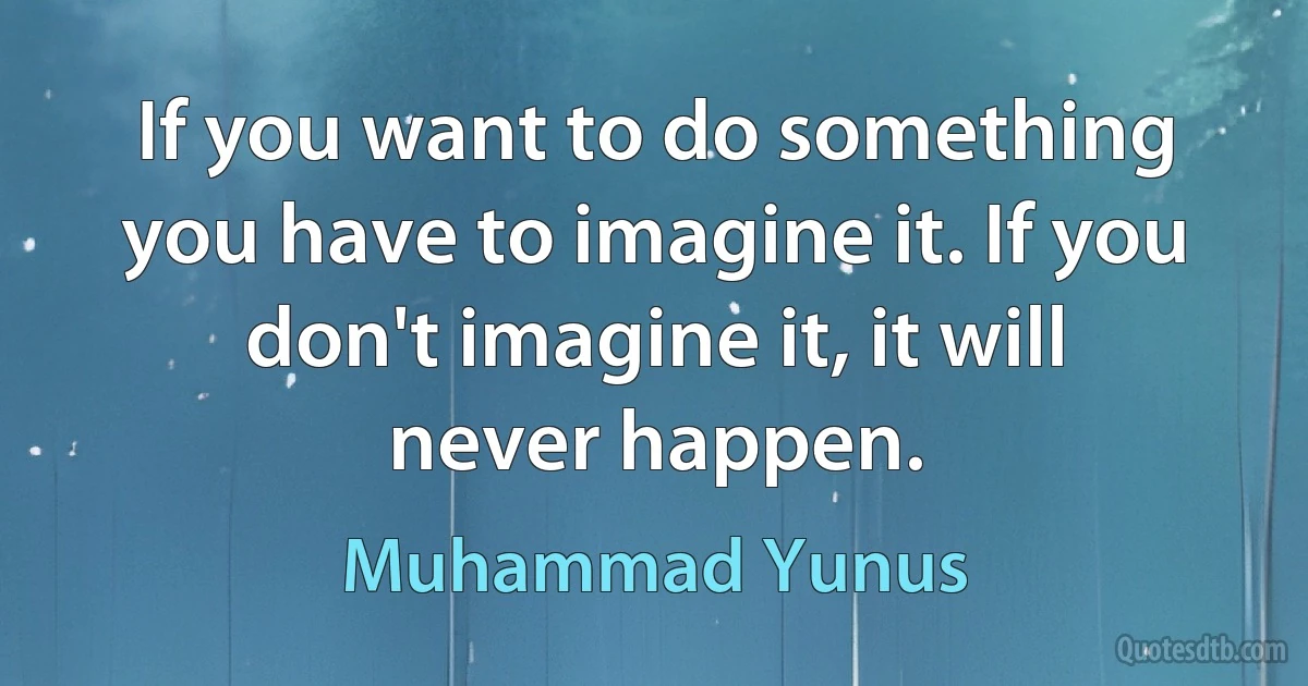 If you want to do something you have to imagine it. If you don't imagine it, it will never happen. (Muhammad Yunus)