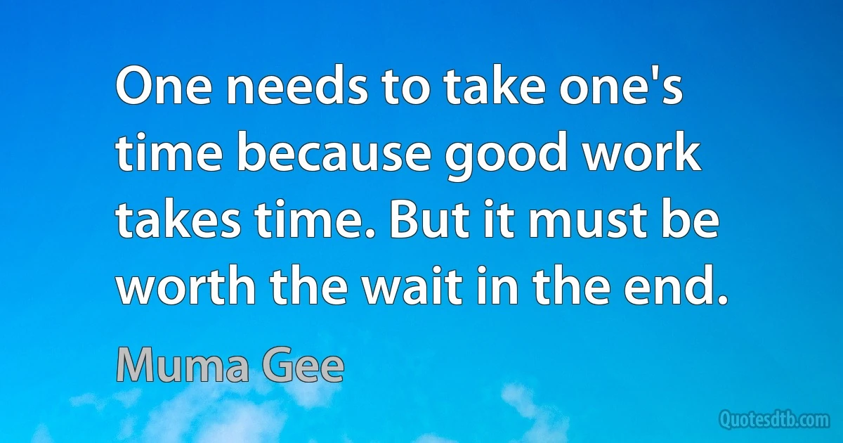 One needs to take one's time because good work takes time. But it must be worth the wait in the end. (Muma Gee)