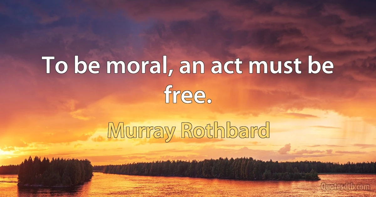 To be moral, an act must be free. (Murray Rothbard)