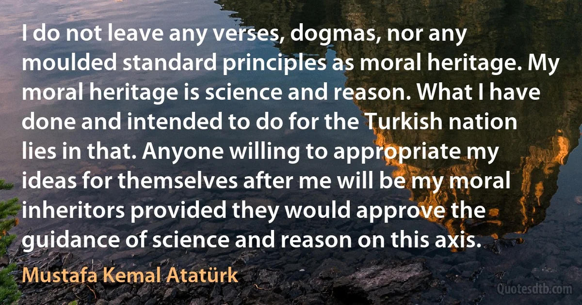 I do not leave any verses, dogmas, nor any moulded standard principles as moral heritage. My moral heritage is science and reason. What I have done and intended to do for the Turkish nation lies in that. Anyone willing to appropriate my ideas for themselves after me will be my moral inheritors provided they would approve the guidance of science and reason on this axis. (Mustafa Kemal Atatürk)