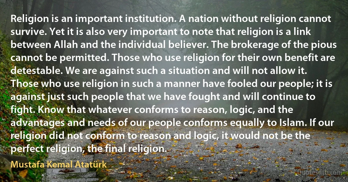 Religion is an important institution. A nation without religion cannot survive. Yet it is also very important to note that religion is a link between Allah and the individual believer. The brokerage of the pious cannot be permitted. Those who use religion for their own benefit are detestable. We are against such a situation and will not allow it. Those who use religion in such a manner have fooled our people; it is against just such people that we have fought and will continue to fight. Know that whatever conforms to reason, logic, and the advantages and needs of our people conforms equally to Islam. If our religion did not conform to reason and logic, it would not be the perfect religion, the final religion. (Mustafa Kemal Atatürk)