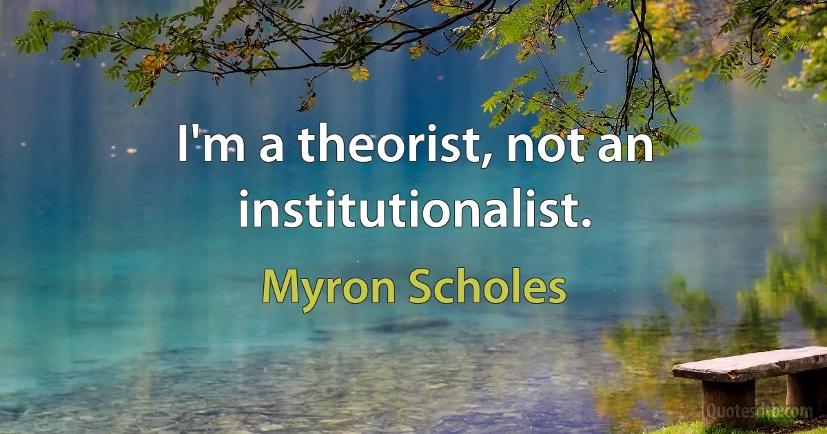 I'm a theorist, not an institutionalist. (Myron Scholes)