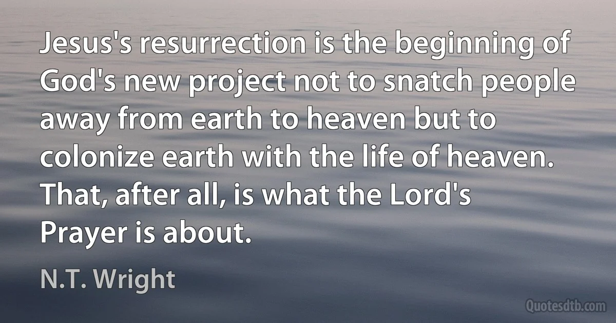 Jesus's resurrection is the beginning of God's new project not to snatch people away from earth to heaven but to colonize earth with the life of heaven. That, after all, is what the Lord's Prayer is about. (N.T. Wright)