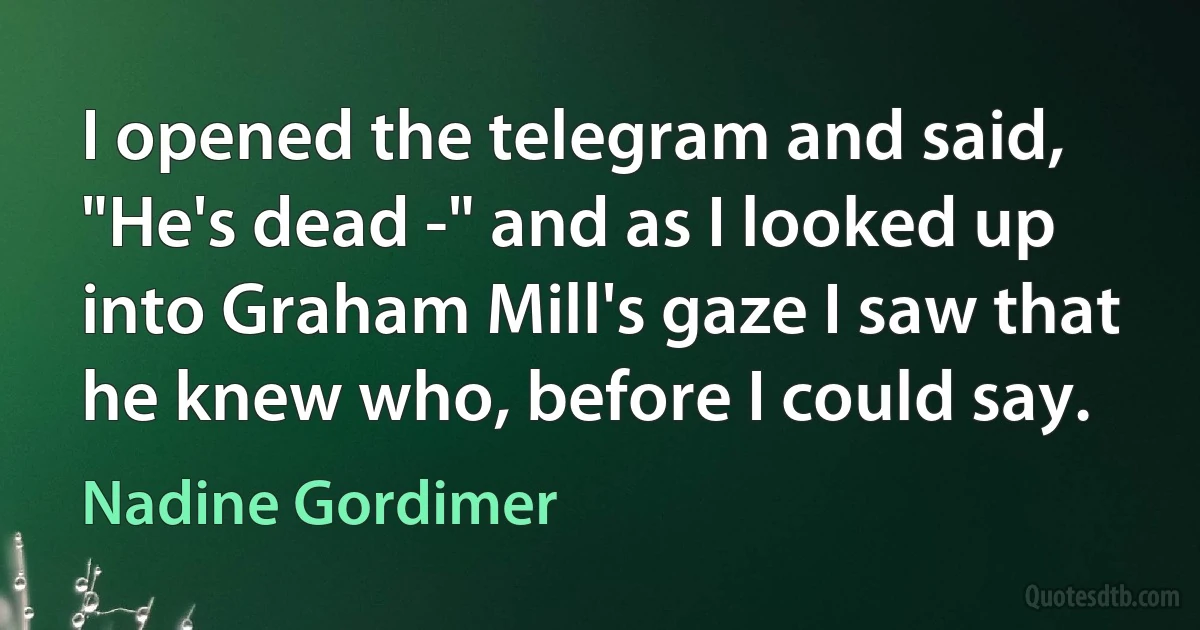 I opened the telegram and said, "He's dead -" and as I looked up into Graham Mill's gaze I saw that he knew who, before I could say. (Nadine Gordimer)