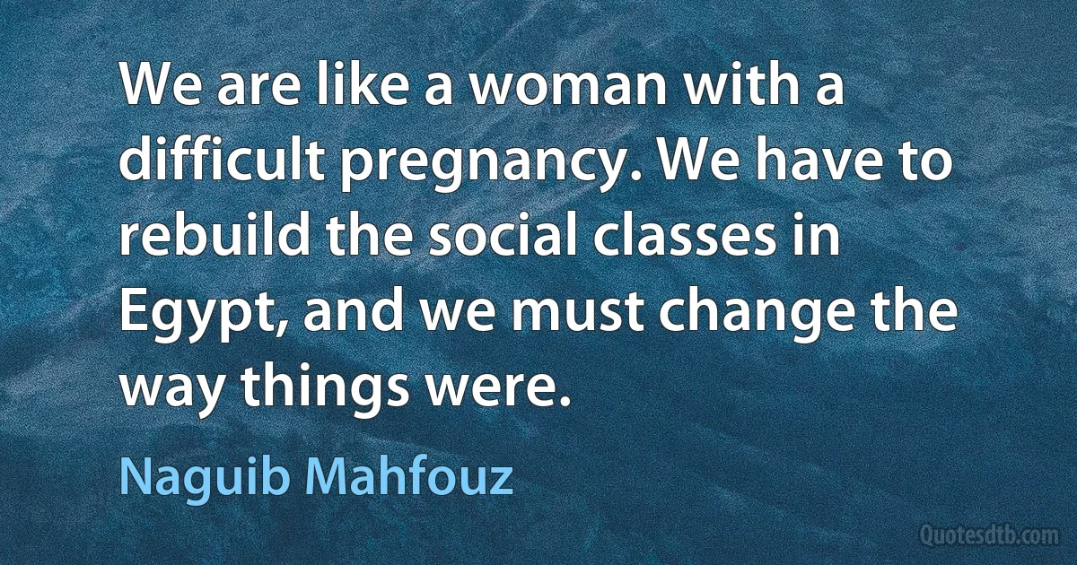 We are like a woman with a difficult pregnancy. We have to rebuild the social classes in Egypt, and we must change the way things were. (Naguib Mahfouz)