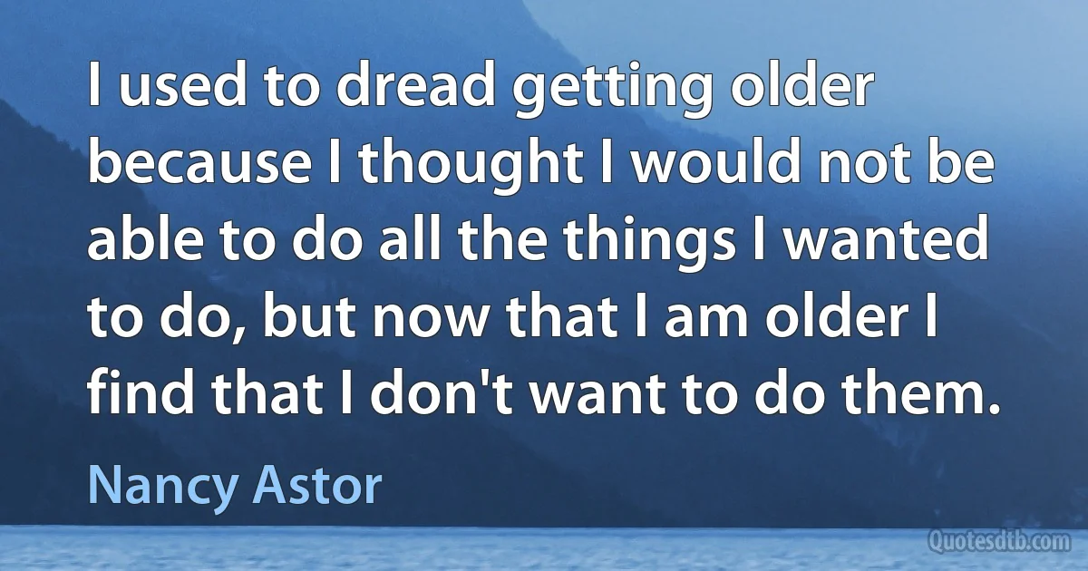 I used to dread getting older because I thought I would not be able to do all the things I wanted to do, but now that I am older I find that I don't want to do them. (Nancy Astor)