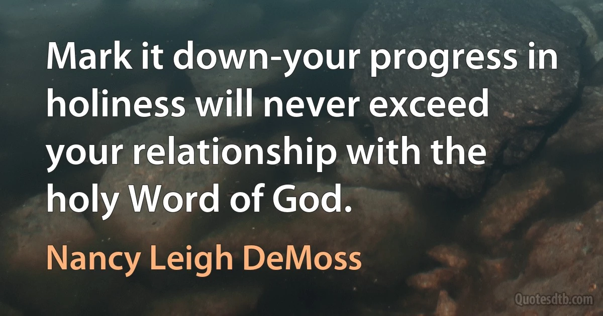 Mark it down-your progress in holiness will never exceed your relationship with the holy Word of God. (Nancy Leigh DeMoss)