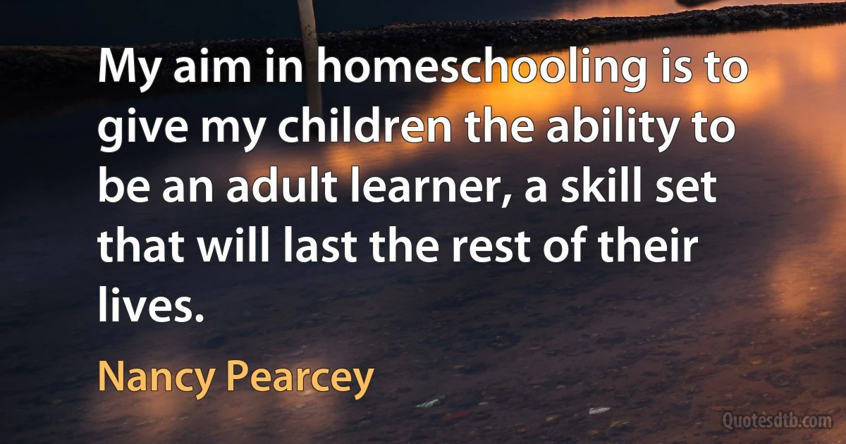 My aim in homeschooling is to give my children the ability to be an adult learner, a skill set that will last the rest of their lives. (Nancy Pearcey)