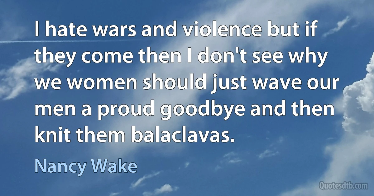 I hate wars and violence but if they come then I don't see why we women should just wave our men a proud goodbye and then knit them balaclavas. (Nancy Wake)