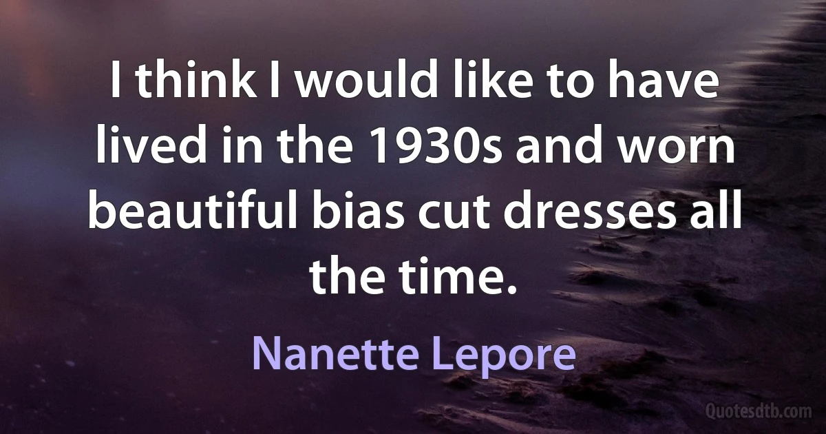 I think I would like to have lived in the 1930s and worn beautiful bias cut dresses all the time. (Nanette Lepore)