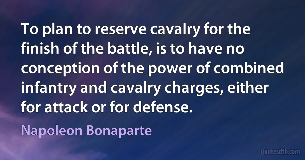 To plan to reserve cavalry for the finish of the battle, is to have no conception of the power of combined infantry and cavalry charges, either for attack or for defense. (Napoleon Bonaparte)