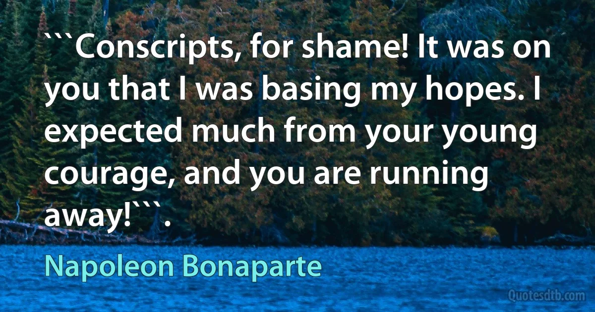 ```Conscripts, for shame! It was on you that I was basing my hopes. I expected much from your young courage, and you are running away!```. (Napoleon Bonaparte)