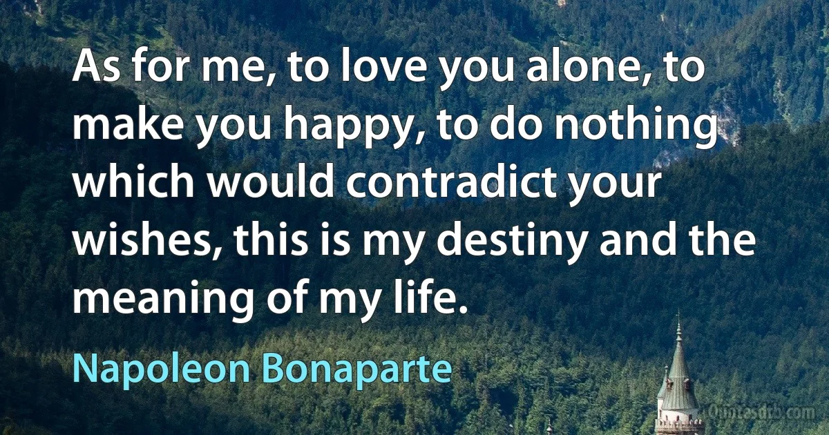 As for me, to love you alone, to make you happy, to do nothing which would contradict your wishes, this is my destiny and the meaning of my life. (Napoleon Bonaparte)