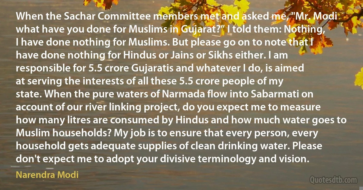 When the Sachar Committee members met and asked me, "Mr. Modi what have you done for Muslims in Gujarat?” I told them: Nothing, I have done nothing for Muslims. But please go on to note that I have done nothing for Hindus or Jains or Sikhs either. I am responsible for 5.5 crore Gujaratis and whatever I do, is aimed at serving the interests of all these 5.5 crore people of my state. When the pure waters of Narmada flow into Sabarmati on account of our river linking project, do you expect me to measure how many litres are consumed by Hindus and how much water goes to Muslim households? My job is to ensure that every person, every household gets adequate supplies of clean drinking water. Please don't expect me to adopt your divisive terminology and vision. (Narendra Modi)