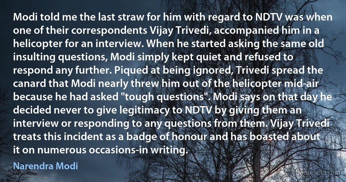 Modi told me the last straw for him with regard to NDTV was when one of their correspondents Vijay Trivedi, accompanied him in a helicopter for an interview. When he started asking the same old insulting questions, Modi simply kept quiet and refused to respond any further. Piqued at being ignored, Trivedi spread the canard that Modi nearly threw him out of the helicopter mid-air because he had asked "tough questions". Modi says on that day he decided never to give legitimacy to NDTV by giving them an interview or responding to any questions from them. Vijay Trivedi treats this incident as a badge of honour and has boasted about it on numerous occasions-in writing. (Narendra Modi)