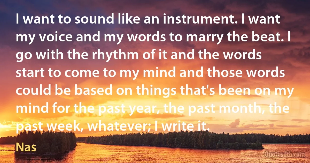 I want to sound like an instrument. I want my voice and my words to marry the beat. I go with the rhythm of it and the words start to come to my mind and those words could be based on things that's been on my mind for the past year, the past month, the past week, whatever; I write it. (Nas)