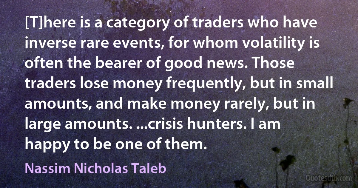 [T]here is a category of traders who have inverse rare events, for whom volatility is often the bearer of good news. Those traders lose money frequently, but in small amounts, and make money rarely, but in large amounts. ...crisis hunters. I am happy to be one of them. (Nassim Nicholas Taleb)