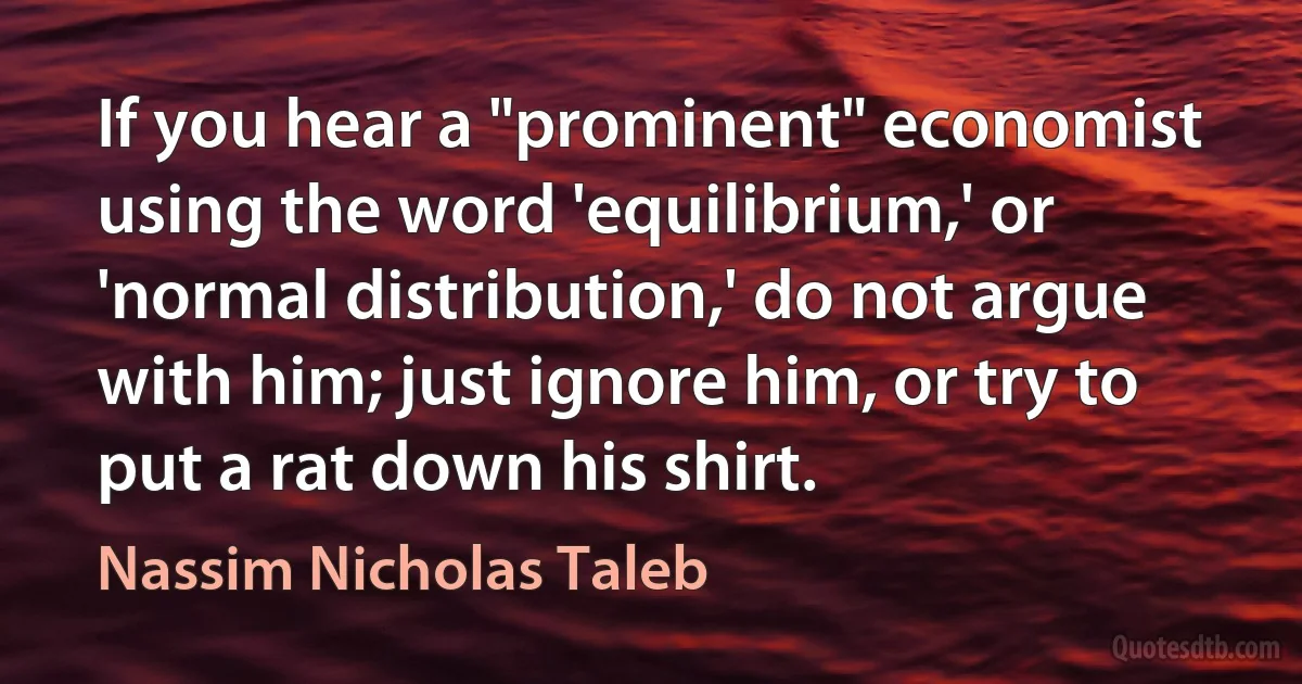 If you hear a "prominent" economist using the word 'equilibrium,' or 'normal distribution,' do not argue with him; just ignore him, or try to put a rat down his shirt. (Nassim Nicholas Taleb)