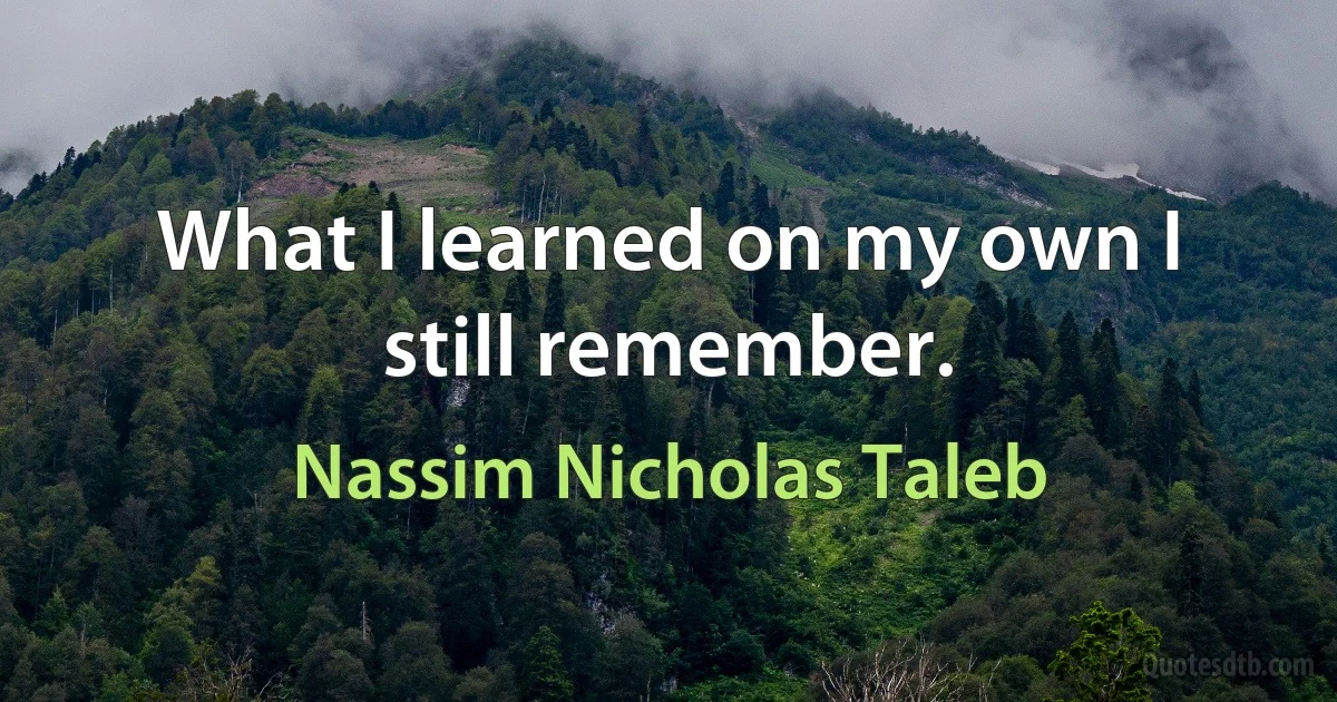 What I learned on my own I still remember. (Nassim Nicholas Taleb)