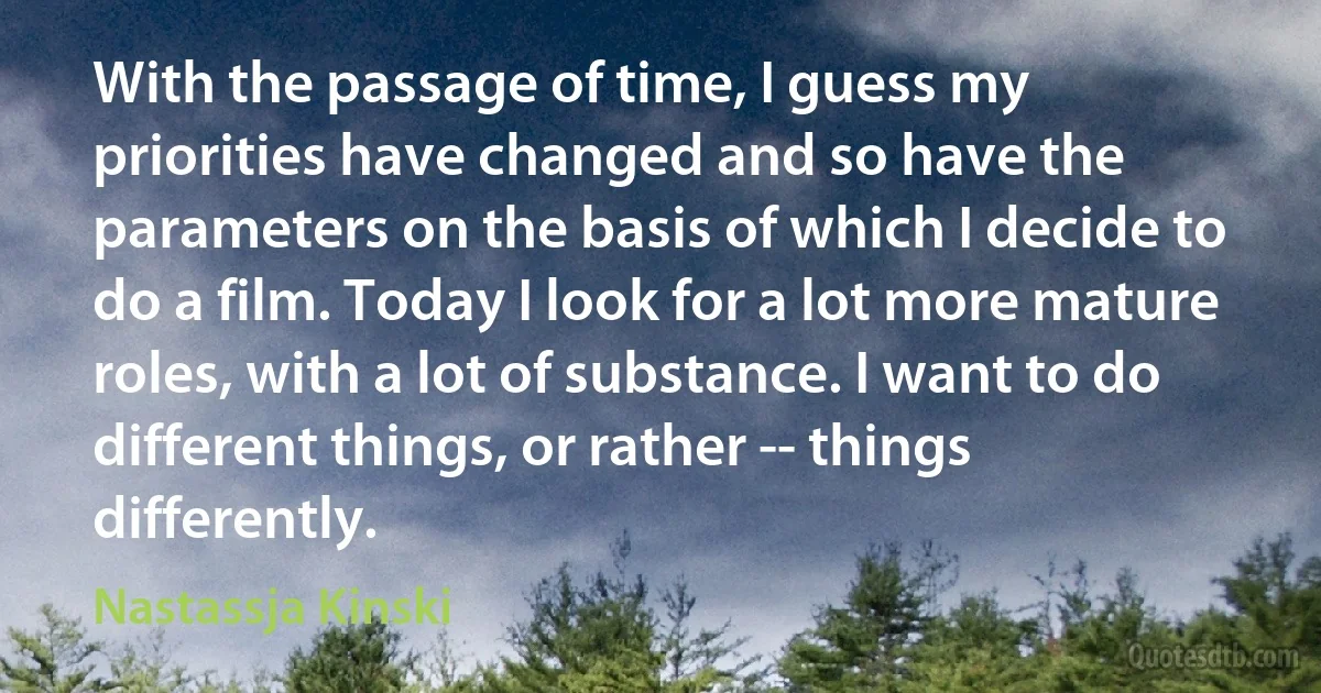 With the passage of time, I guess my priorities have changed and so have the parameters on the basis of which I decide to do a film. Today I look for a lot more mature roles, with a lot of substance. I want to do different things, or rather -- things differently. (Nastassja Kinski)