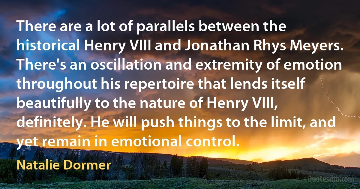 There are a lot of parallels between the historical Henry VIII and Jonathan Rhys Meyers. There's an oscillation and extremity of emotion throughout his repertoire that lends itself beautifully to the nature of Henry VIII, definitely. He will push things to the limit, and yet remain in emotional control. (Natalie Dormer)