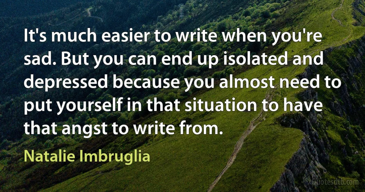 It's much easier to write when you're sad. But you can end up isolated and depressed because you almost need to put yourself in that situation to have that angst to write from. (Natalie Imbruglia)