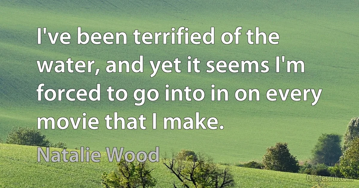 I've been terrified of the water, and yet it seems I'm forced to go into in on every movie that I make. (Natalie Wood)