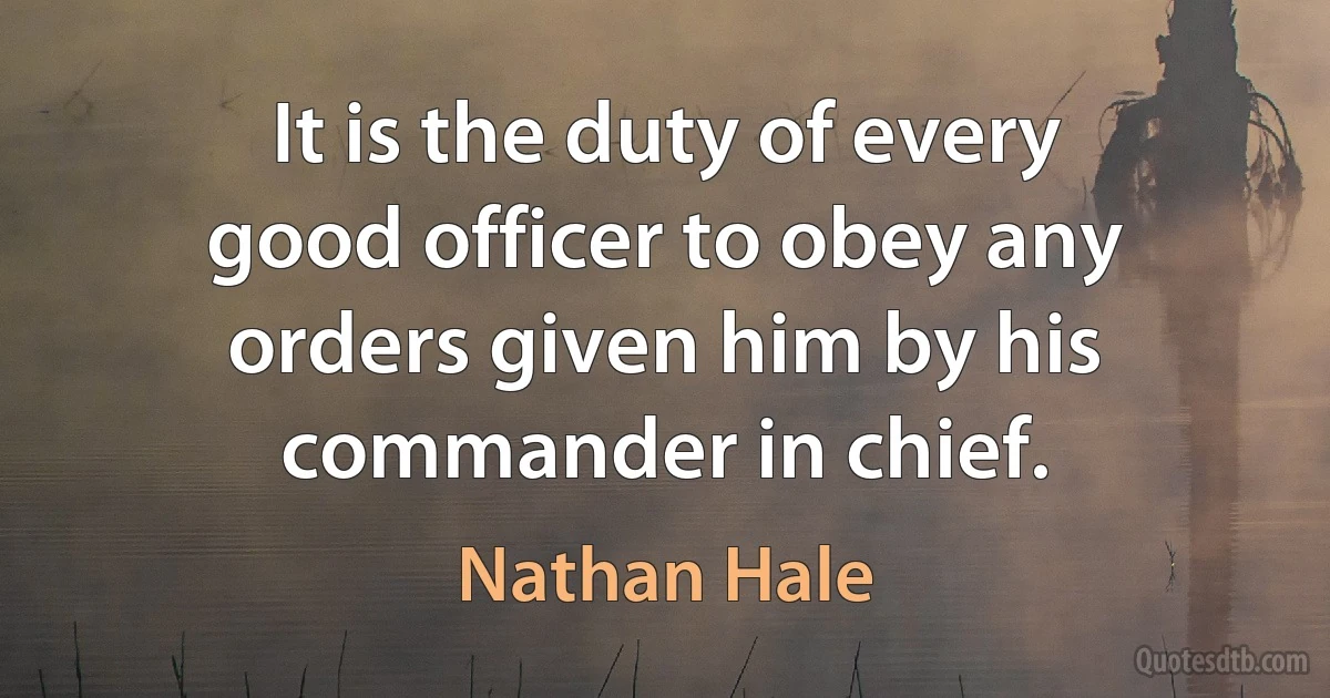 It is the duty of every good officer to obey any orders given him by his commander in chief. (Nathan Hale)