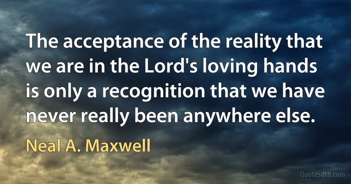 The acceptance of the reality that we are in the Lord's loving hands is only a recognition that we have never really been anywhere else. (Neal A. Maxwell)