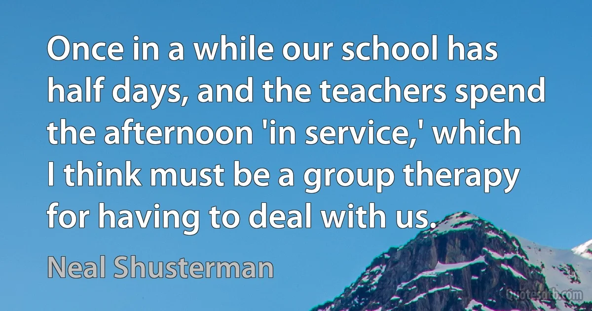 Once in a while our school has half days, and the teachers spend the afternoon 'in service,' which I think must be a group therapy for having to deal with us. (Neal Shusterman)