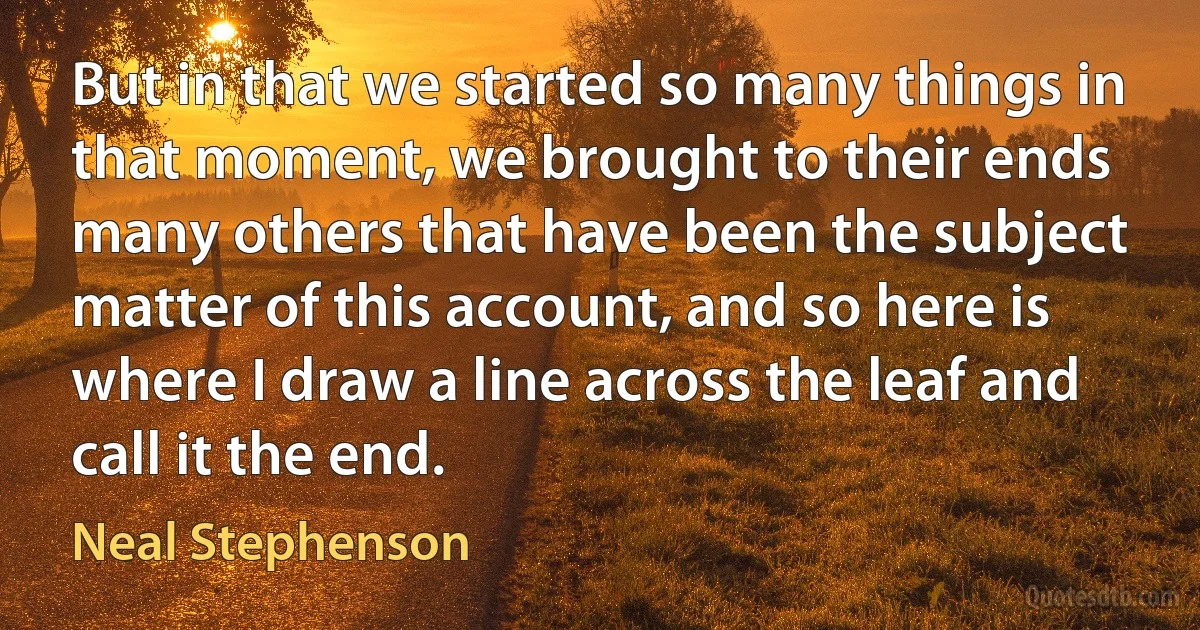 But in that we started so many things in that moment, we brought to their ends many others that have been the subject matter of this account, and so here is where I draw a line across the leaf and call it the end. (Neal Stephenson)