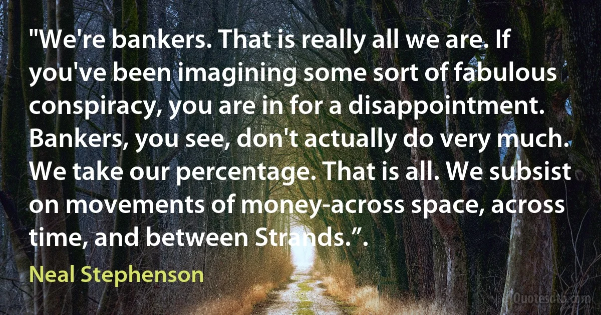 "We're bankers. That is really all we are. If you've been imagining some sort of fabulous conspiracy, you are in for a disappointment. Bankers, you see, don't actually do very much. We take our percentage. That is all. We subsist on movements of money-across space, across time, and between Strands.”. (Neal Stephenson)