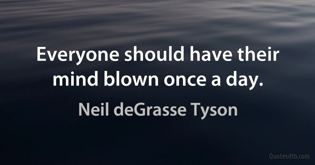 Everyone should have their mind blown once a day. (Neil deGrasse Tyson)