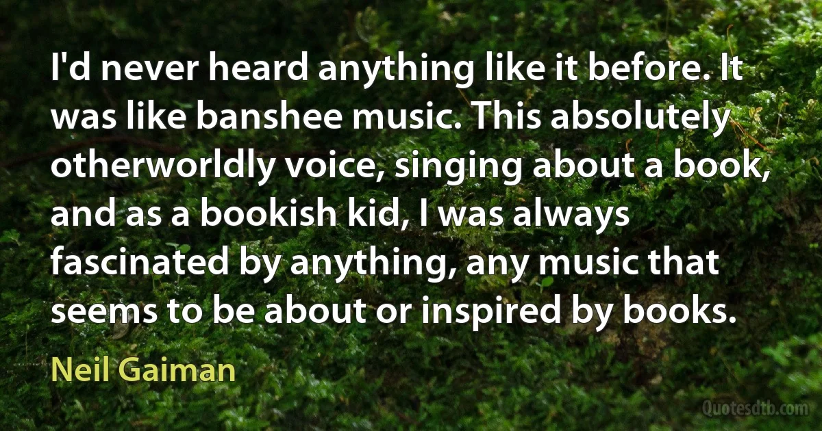 I'd never heard anything like it before. It was like banshee music. This absolutely otherworldly voice, singing about a book, and as a bookish kid, I was always fascinated by anything, any music that seems to be about or inspired by books. (Neil Gaiman)