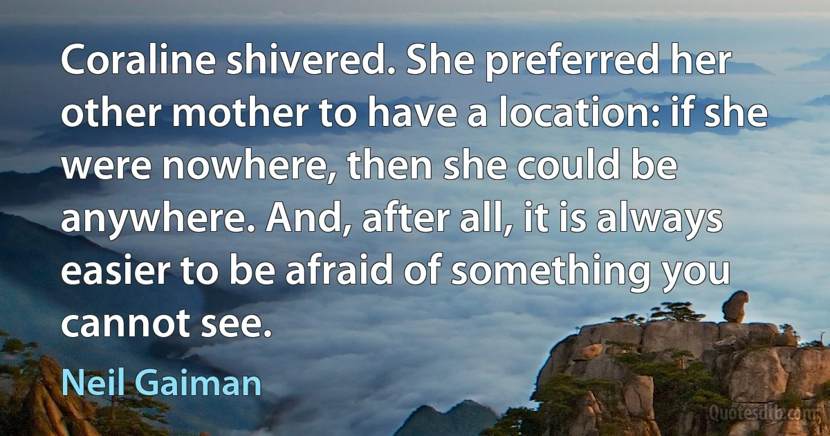 Coraline shivered. She preferred her other mother to have a location: if she were nowhere, then she could be anywhere. And, after all, it is always easier to be afraid of something you cannot see. (Neil Gaiman)