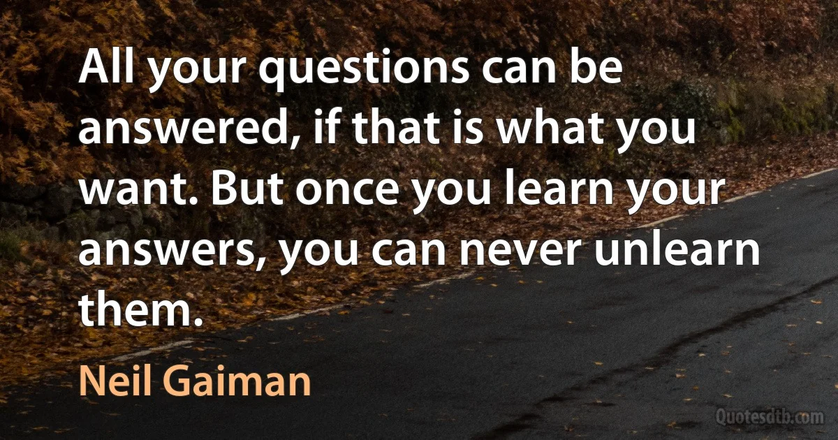 All your questions can be answered, if that is what you want. But once you learn your answers, you can never unlearn them. (Neil Gaiman)