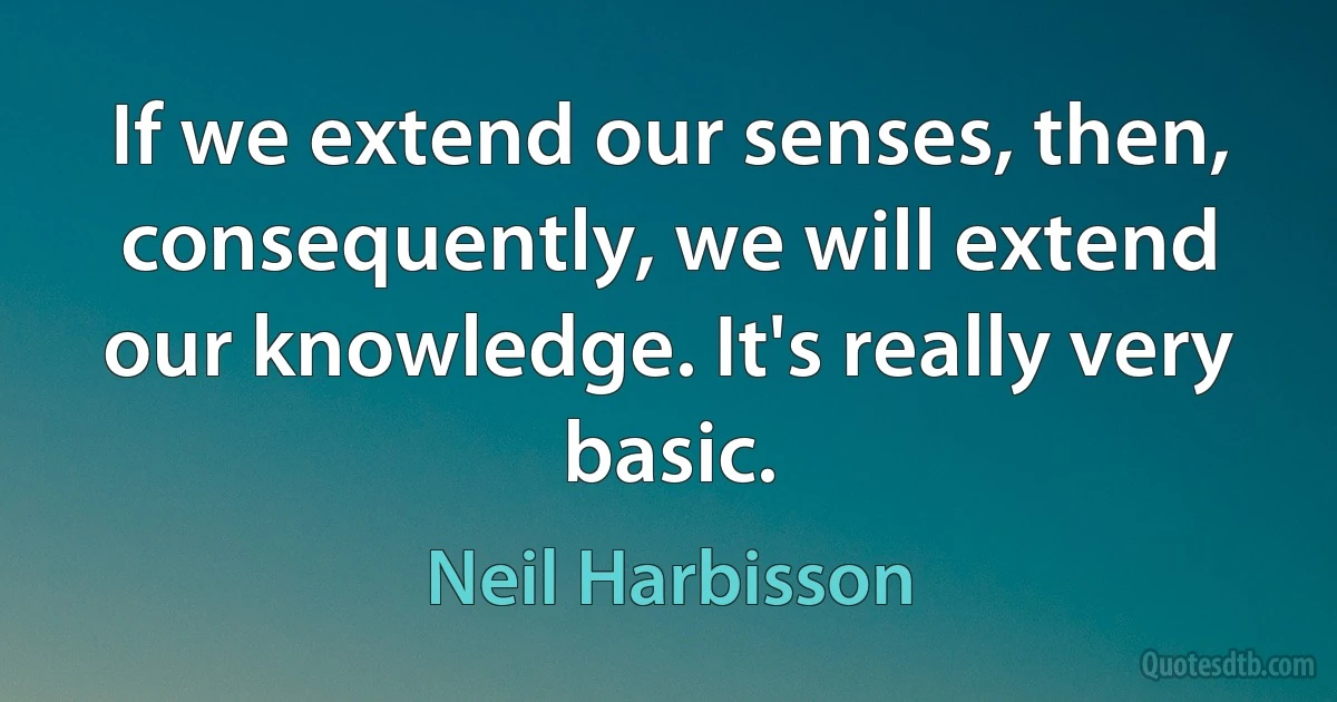 If we extend our senses, then, consequently, we will extend our knowledge. It's really very basic. (Neil Harbisson)