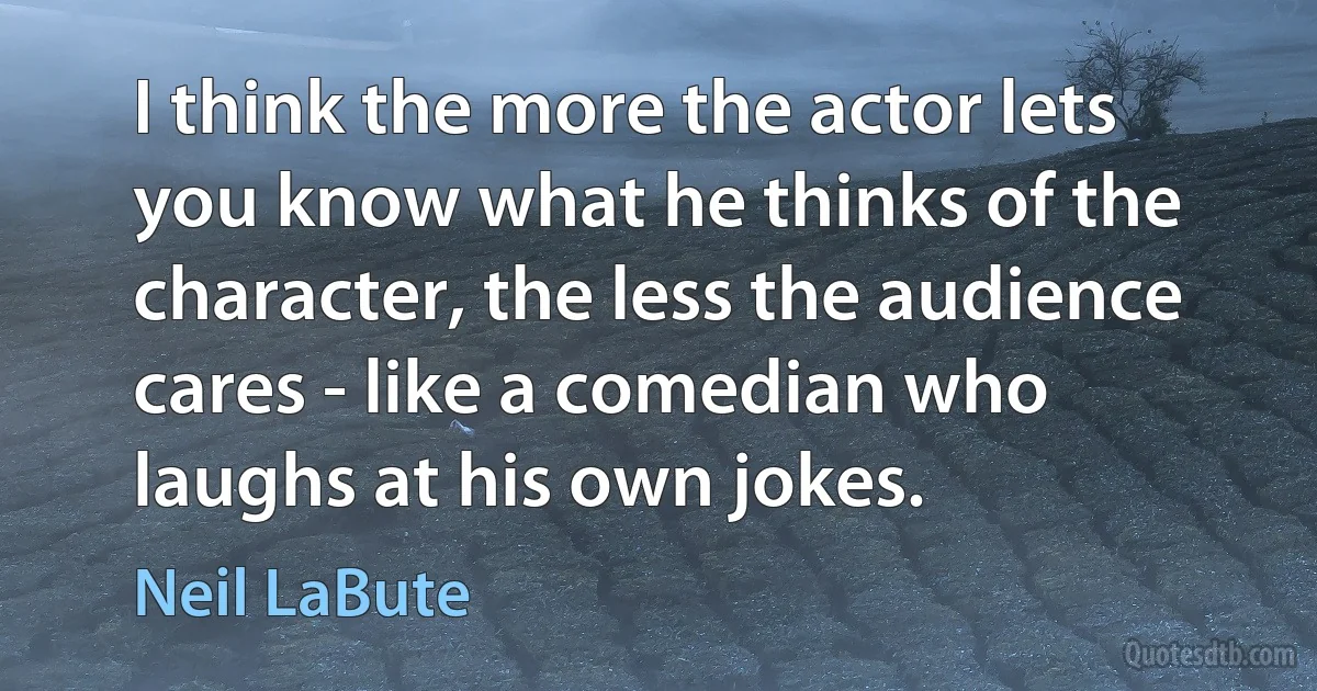 I think the more the actor lets you know what he thinks of the character, the less the audience cares - like a comedian who laughs at his own jokes. (Neil LaBute)