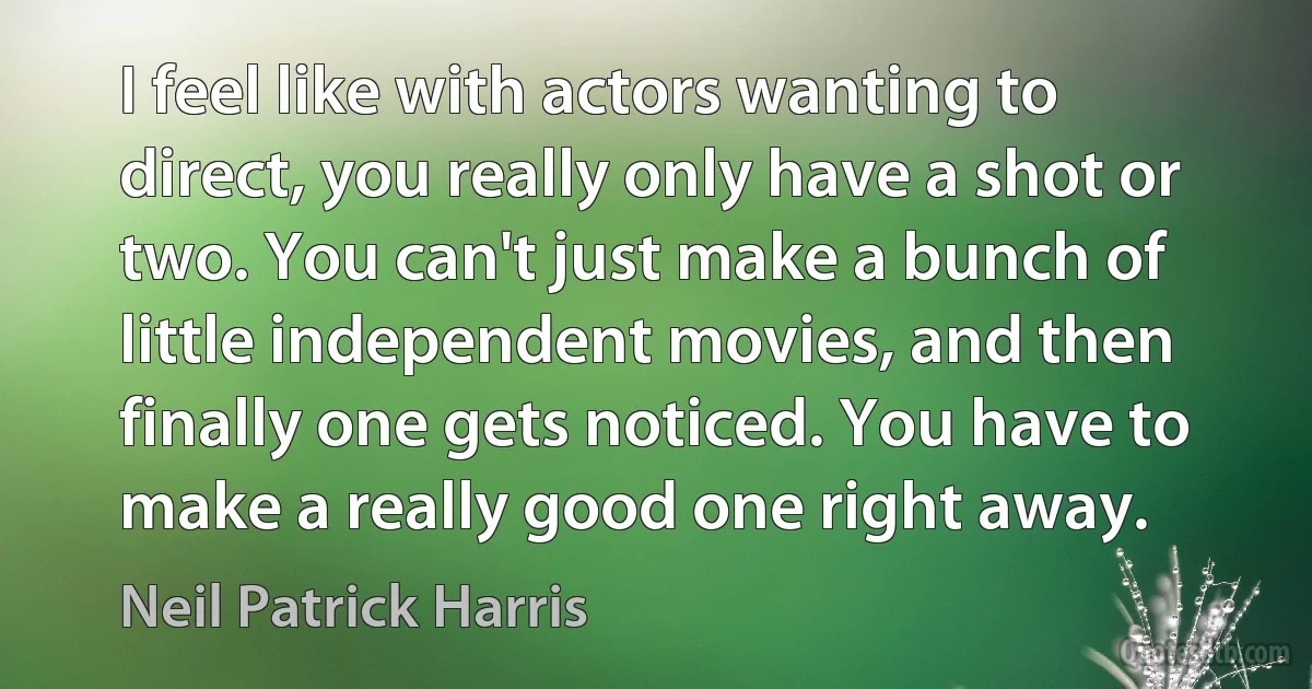 I feel like with actors wanting to direct, you really only have a shot or two. You can't just make a bunch of little independent movies, and then finally one gets noticed. You have to make a really good one right away. (Neil Patrick Harris)