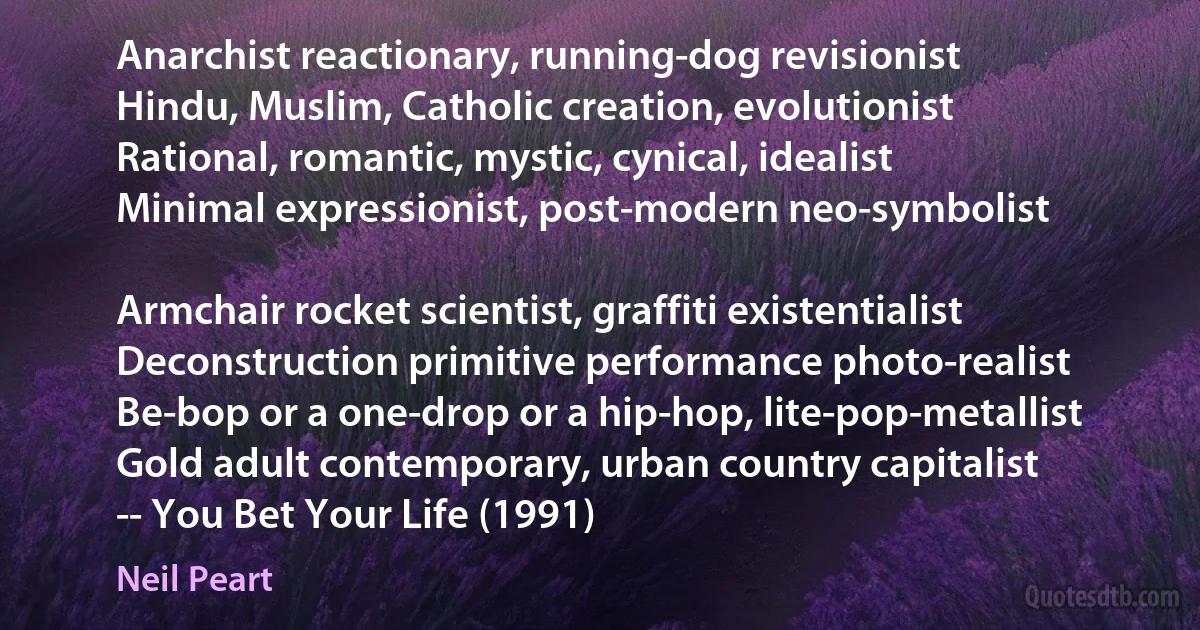 Anarchist reactionary, running-dog revisionist
Hindu, Muslim, Catholic creation, evolutionist
Rational, romantic, mystic, cynical, idealist
Minimal expressionist, post-modern neo-symbolist

Armchair rocket scientist, graffiti existentialist
Deconstruction primitive performance photo-realist
Be-bop or a one-drop or a hip-hop, lite-pop-metallist
Gold adult contemporary, urban country capitalist
-- You Bet Your Life (1991) (Neil Peart)