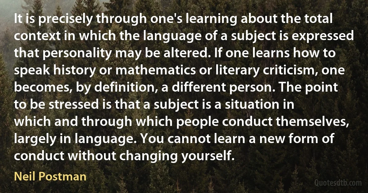 It is precisely through one's learning about the total context in which the language of a subject is expressed that personality may be altered. If one learns how to speak history or mathematics or literary criticism, one becomes, by definition, a different person. The point to be stressed is that a subject is a situation in which and through which people conduct themselves, largely in language. You cannot learn a new form of conduct without changing yourself. (Neil Postman)