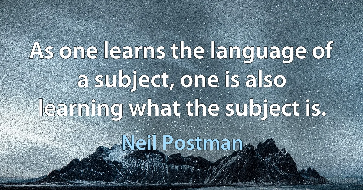 As one learns the language of a subject, one is also learning what the subject is. (Neil Postman)