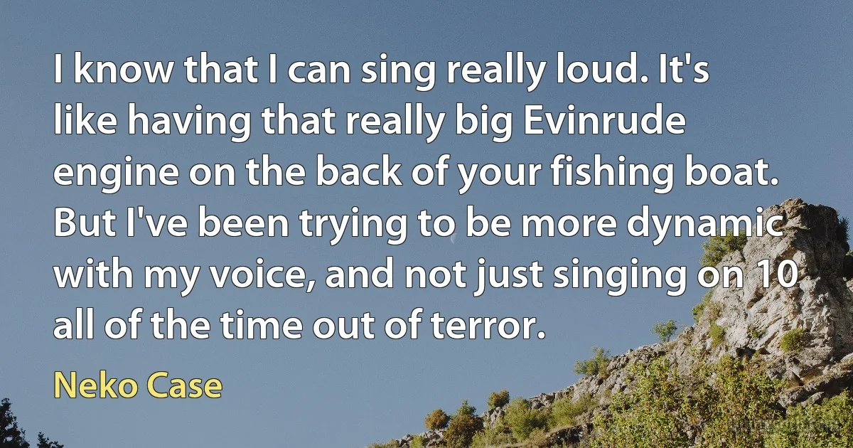 I know that I can sing really loud. It's like having that really big Evinrude engine on the back of your fishing boat. But I've been trying to be more dynamic with my voice, and not just singing on 10 all of the time out of terror. (Neko Case)