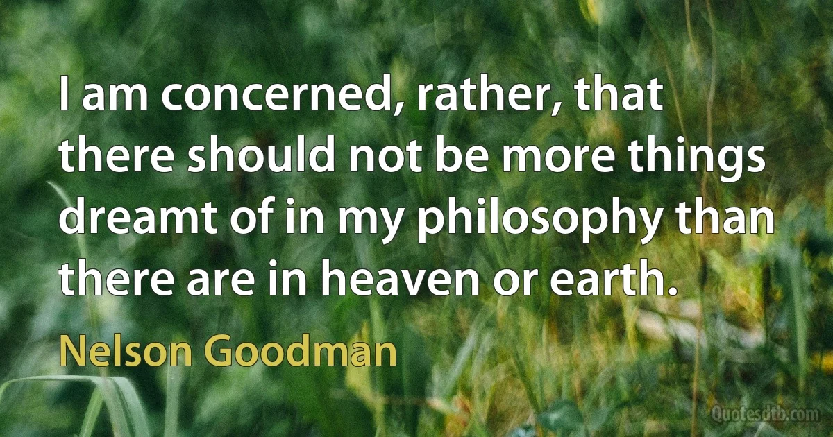 I am concerned, rather, that there should not be more things dreamt of in my philosophy than there are in heaven or earth. (Nelson Goodman)