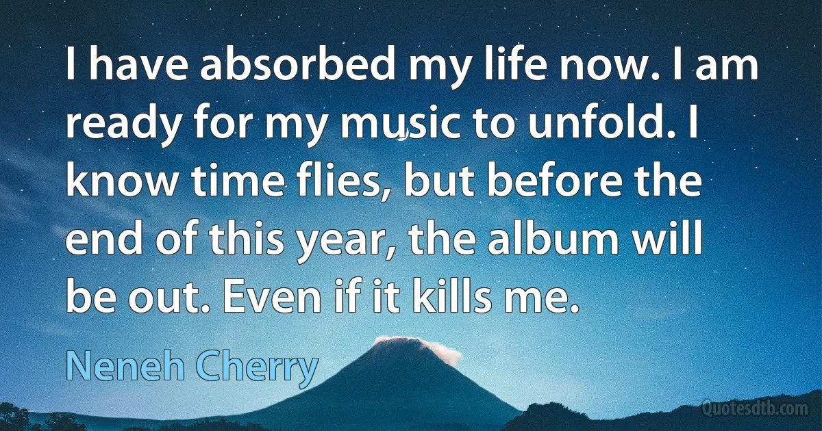 I have absorbed my life now. I am ready for my music to unfold. I know time flies, but before the end of this year, the album will be out. Even if it kills me. (Neneh Cherry)