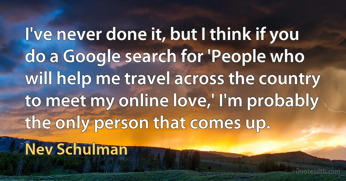 I've never done it, but I think if you do a Google search for 'People who will help me travel across the country to meet my online love,' I'm probably the only person that comes up. (Nev Schulman)