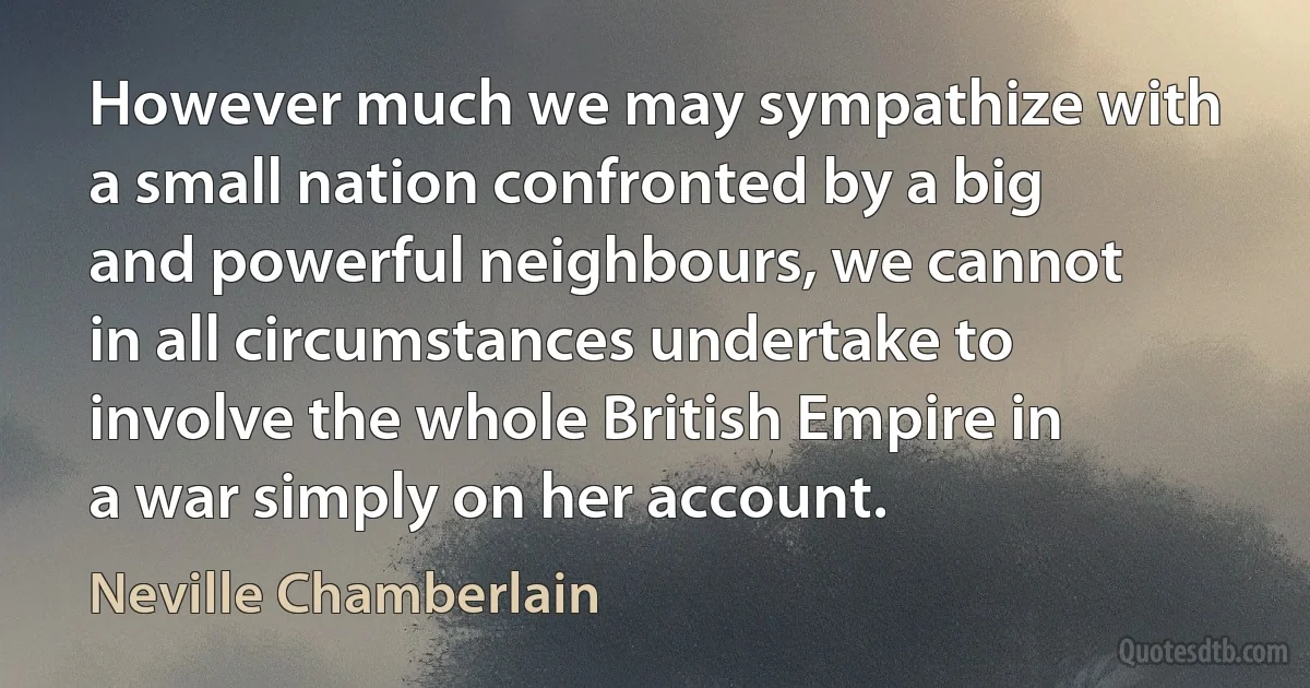 However much we may sympathize with a small nation confronted by a big and powerful neighbours, we cannot in all circumstances undertake to involve the whole British Empire in a war simply on her account. (Neville Chamberlain)