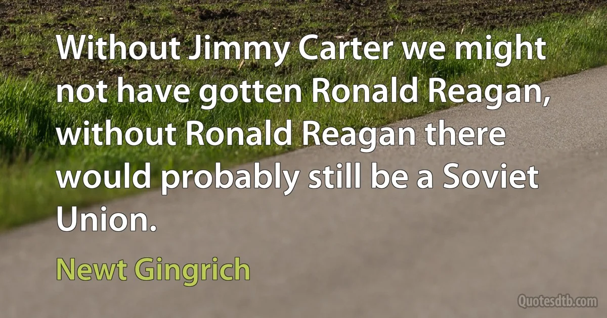 Without Jimmy Carter we might not have gotten Ronald Reagan, without Ronald Reagan there would probably still be a Soviet Union. (Newt Gingrich)